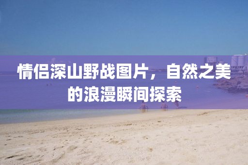 情侣深山野战图片，自然之美的浪漫瞬间探索