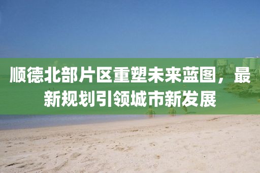 顺德北部片区重塑未来蓝图，最新规划引领城市新发展