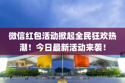 微信红包活动掀起全民狂欢热潮！今日最新活动来袭！