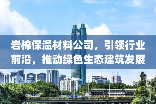 岩棉保温材料公司，引领行业前沿，推动绿色生态建筑发展