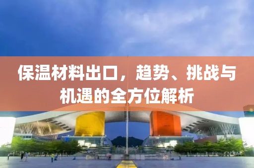 保温材料出口，趋势、挑战与机遇的全方位解析