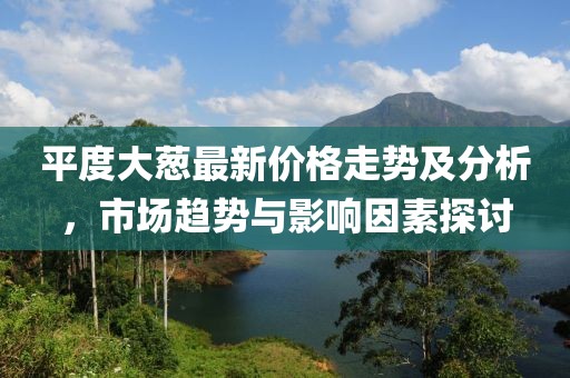平度大葱最新价格走势及分析，市场趋势与影响因素探讨