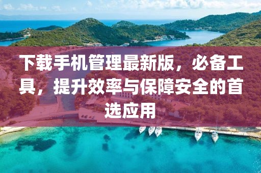 下载手机管理最新版，必备工具，提升效率与保障安全的首选应用