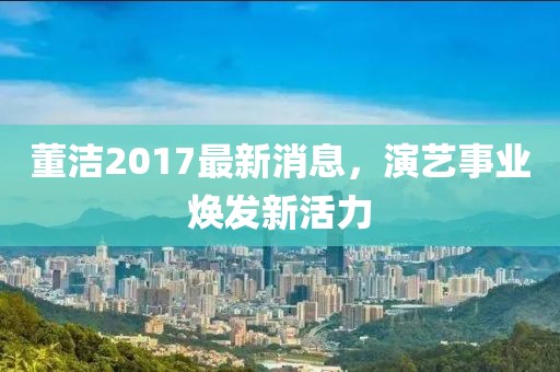 董洁2017最新消息，演艺事业焕发新活力
