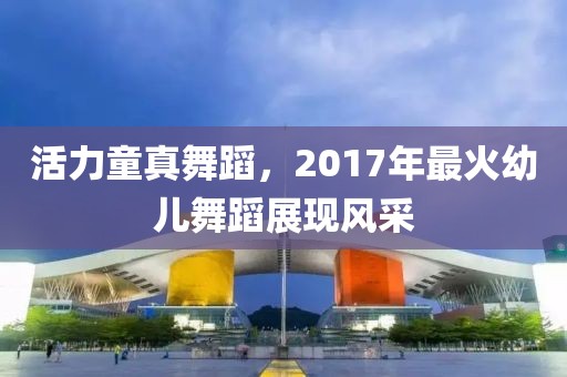 活力童真舞蹈，2017年最火幼儿舞蹈展现风采