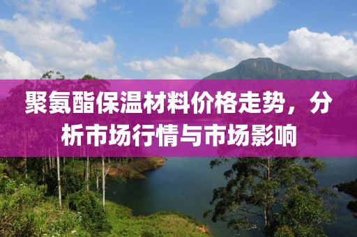 聚氨酯保温材料价格走势，分析市场行情与市场影响
