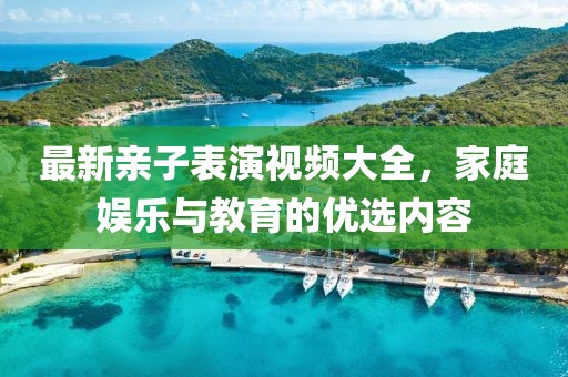 最新亲子表演视频大全，家庭娱乐与教育的优选内容