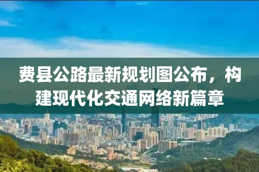 费县公路最新规划图公布，构建现代化交通网络新篇章