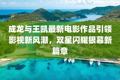 成龙与王凯最新电影作品引领影视新风潮，双星闪耀银幕新篇章