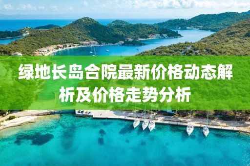绿地长岛合院最新价格动态解析及价格走势分析