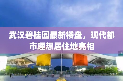 武汉碧桂园最新楼盘，现代都市理想居住地亮相