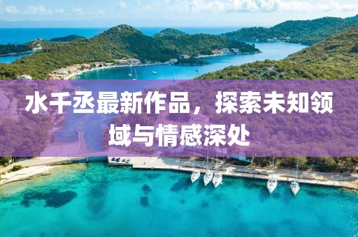 水千丞最新作品，探索未知领域与情感深处