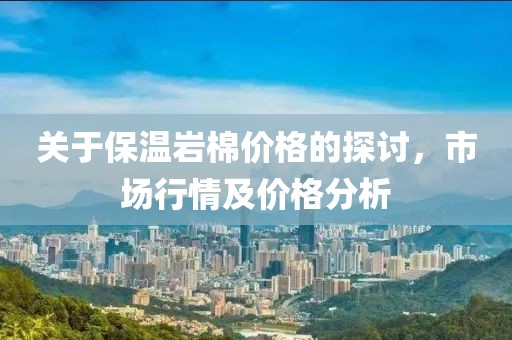 关于保温岩棉价格的探讨，市场行情及价格分析