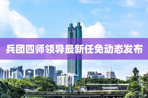 兵团四师领导最新任免动态发布