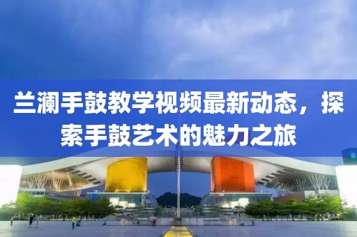 兰澜手鼓教学视频最新动态，探索手鼓艺术的魅力之旅