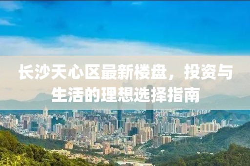 长沙天心区最新楼盘，投资与生活的理想选择指南
