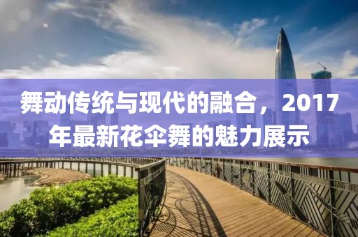 舞动传统与现代的融合，2017年最新花伞舞的魅力展示