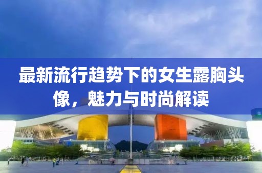 最新流行趋势下的女生露胸头像，魅力与时尚解读