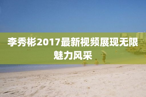 李秀彬2017最新视频展现无限魅力风采