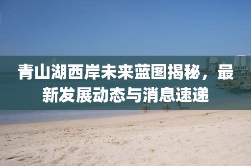 青山湖西岸未来蓝图揭秘，最新发展动态与消息速递