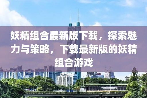 妖精组合最新版下载，探索魅力与策略，下载最新版的妖精组合游戏