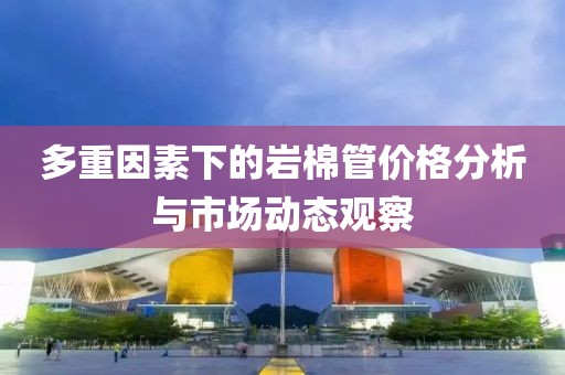 多重因素下的岩棉管价格分析与市场动态观察