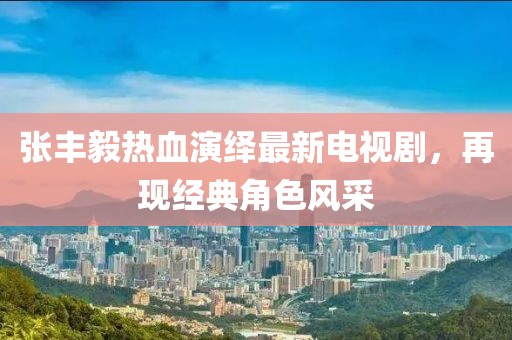 张丰毅热血演绎最新电视剧，再现经典角色风采