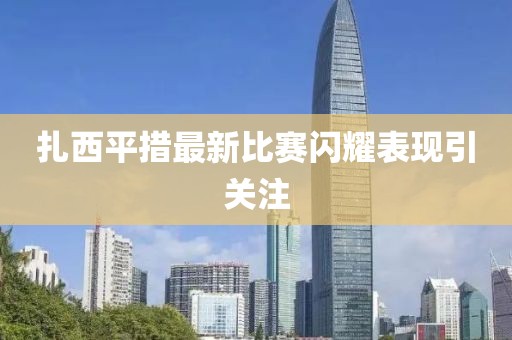 扎西平措最新比赛闪耀表现引关注