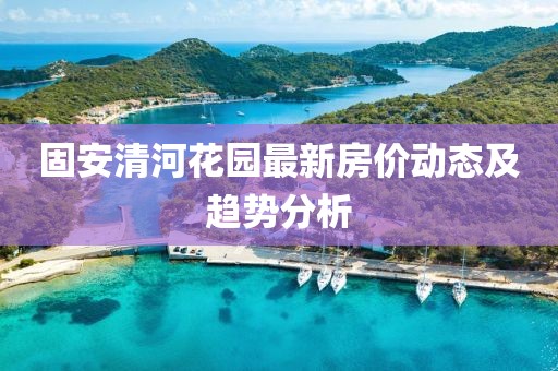 固安清河花园最新房价动态及趋势分析
