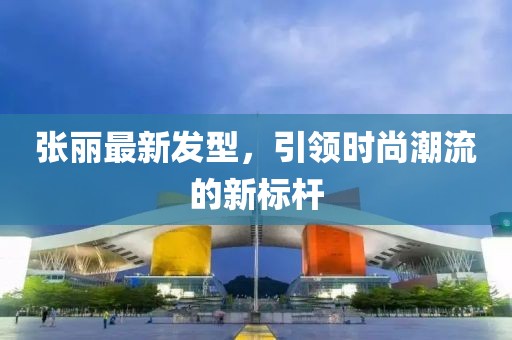 张丽最新发型，引领时尚潮流的新标杆