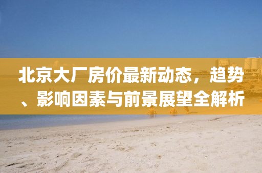 北京大厂房价最新动态，趋势、影响因素与前景展望全解析