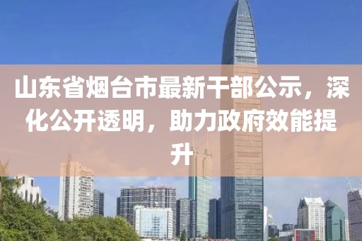 山东省烟台市最新干部公示，深化公开透明，助力政府效能提升