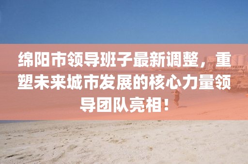 绵阳市领导班子最新调整，重塑未来城市发展的核心力量领导团队亮相！