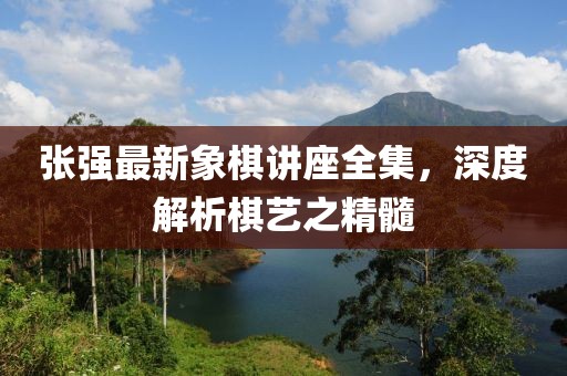 张强最新象棋讲座全集，深度解析棋艺之精髓