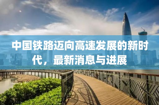 中国铁路迈向高速发展的新时代，最新消息与进展