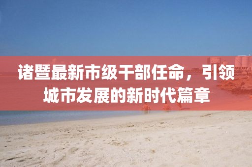 诸暨最新市级干部任命，引领城市发展的新时代篇章