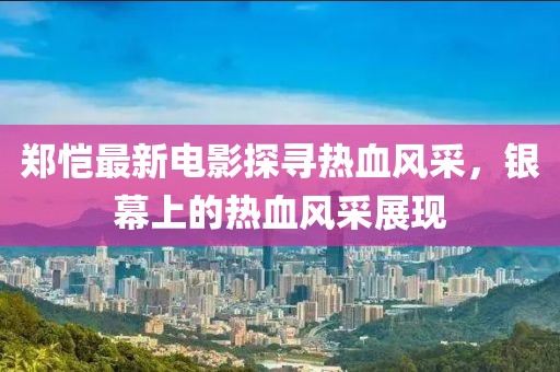 郑恺最新电影探寻热血风采，银幕上的热血风采展现