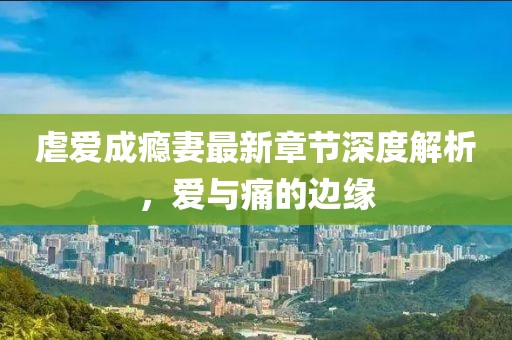 虐爱成瘾妻最新章节深度解析，爱与痛的边缘