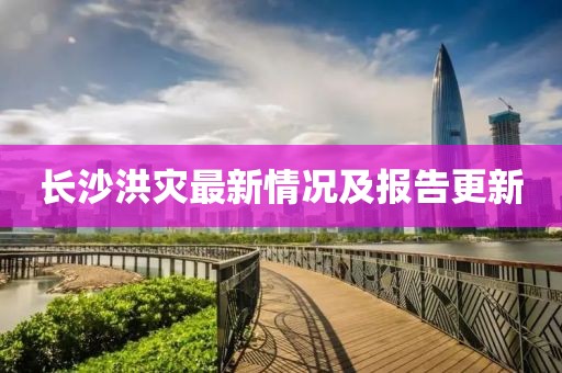 长沙洪灾最新情况及报告更新