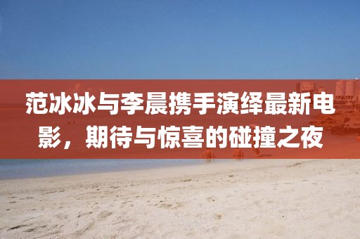 范冰冰与李晨携手演绎最新电影，期待与惊喜的碰撞之夜