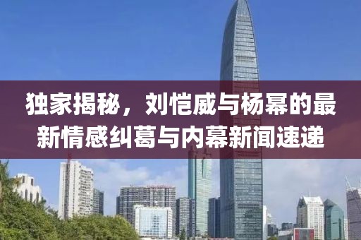 独家揭秘，刘恺威与杨幂的最新情感纠葛与内幕新闻速递