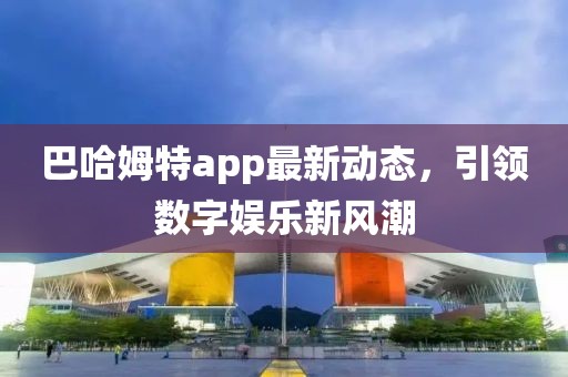 巴哈姆特app最新动态，引领数字娱乐新风潮