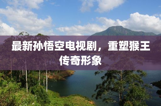 最新孙悟空电视剧，重塑猴王传奇形象