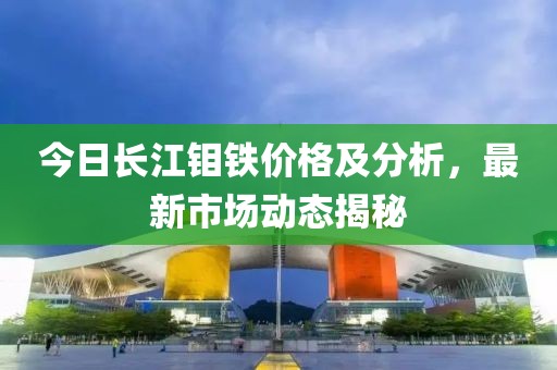 今日长江钼铁价格及分析，最新市场动态揭秘