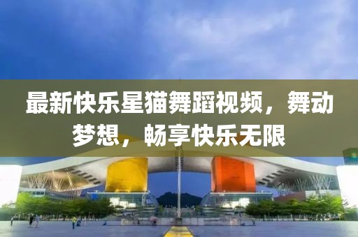 最新快乐星猫舞蹈视频，舞动梦想，畅享快乐无限