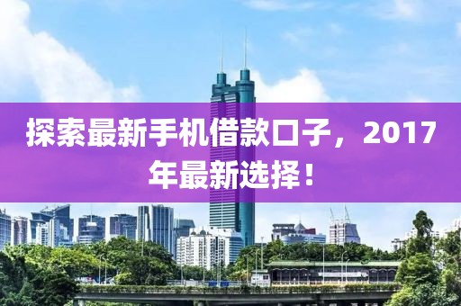 探索最新手机借款口子，2017年最新选择！