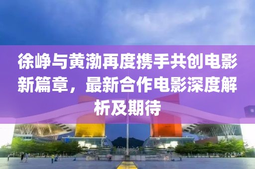 徐峥与黄渤再度携手共创电影新篇章，最新合作电影深度解析及期待