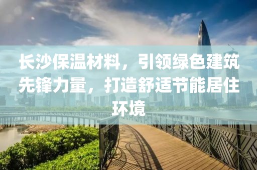 长沙保温材料，引领绿色建筑先锋力量，打造舒适节能居住环境
