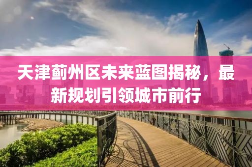 天津蓟州区未来蓝图揭秘，最新规划引领城市前行