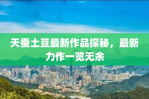 天蚕土豆最新作品探秘，最新力作一览无余